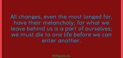 All changes even the most longed for have their melancholy for what we leave behind us is a part of ourselves we must die to one life before we can enter another. 1