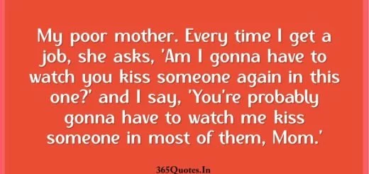 My poor mother. Every time I get a job she asks Am I gonna have to watch you kiss someone again in this one. and I say Youre probably gonna have to watch me kiss someone in most of them Mom. 1